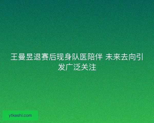 王曼昱退赛后现身队医陪伴 未来去向引发广泛关注