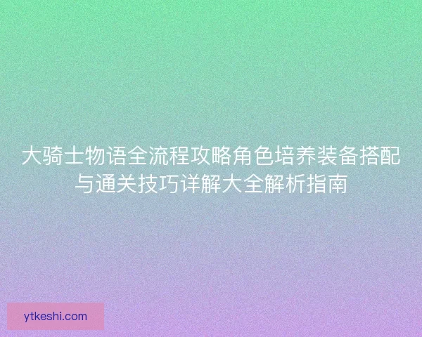 大骑士物语全流程攻略角色培养装备搭配与通关技巧详解大全解析指南 大骑士物语全流程攻略角色培养装备搭配与通关技巧详解大全解析指南