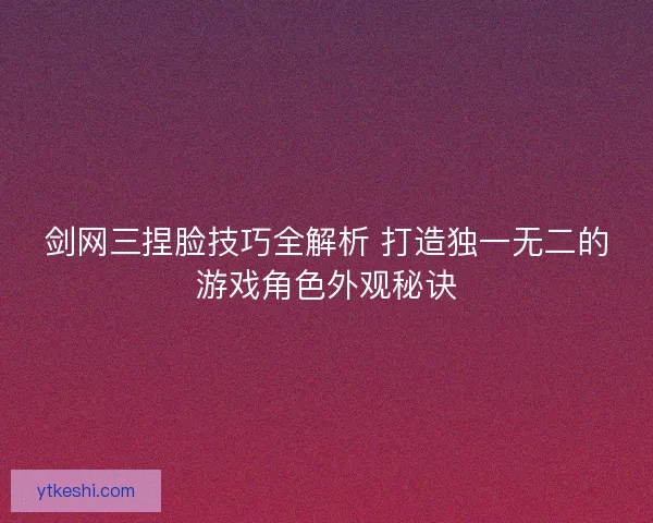 剑网三捏脸技巧全解析 打造独一无二的游戏角色外观秘诀