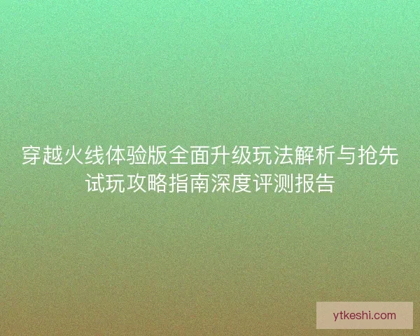 穿越火线体验版全面升级玩法解析与抢先试玩攻略指南深度评测报告