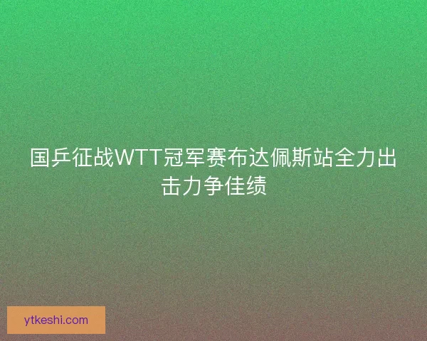国乒征战WTT冠军赛布达佩斯站全力出击力争佳绩