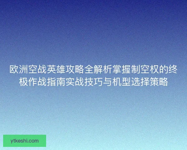 欧洲空战英雄攻略全解析掌握制空权的终极作战指南实战技巧与机型选择策略 欧洲空战英雄攻略全解析掌握制空权的终极作战指南实战技巧与机型选择策略