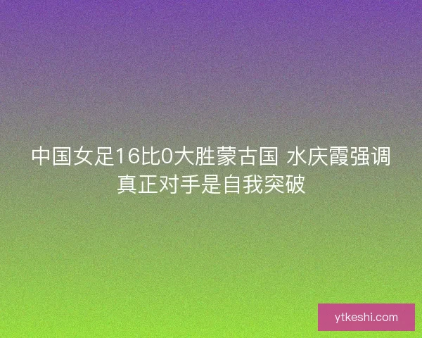 中国女足16比0大胜蒙古国 水庆霞强调真正对手是自我突破