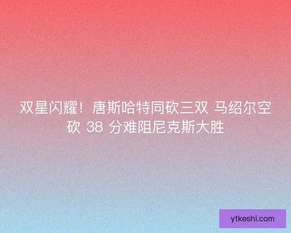 双星闪耀！唐斯哈特同砍三双 马绍尔空砍 38 分难阻尼克斯大胜