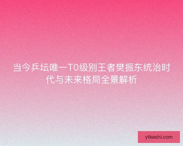 当今乒坛唯一T0级别王者樊振东统治时代与未来格局全景解析