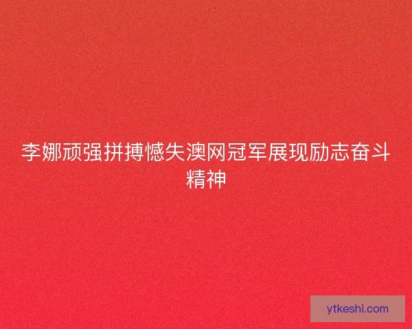 李娜顽强拼搏憾失澳网冠军展现励志奋斗精神