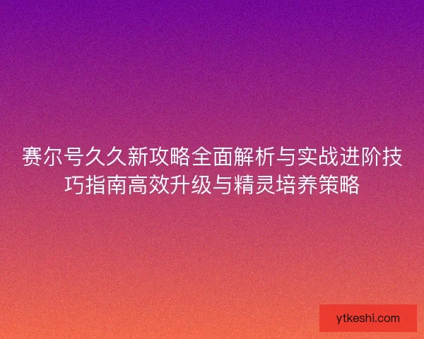 赛尔号久久新攻略全面解析与实战进阶技巧指南高效升级与精灵培养策略