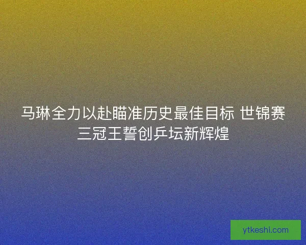 马琳全力以赴瞄准历史最佳目标 世锦赛三冠王誓创乒坛新辉煌