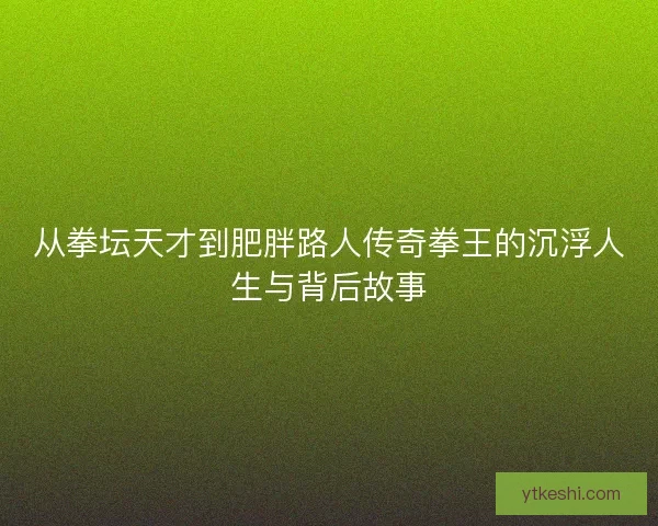 从拳坛天才到肥胖路人传奇拳王的沉浮人生与背后故事