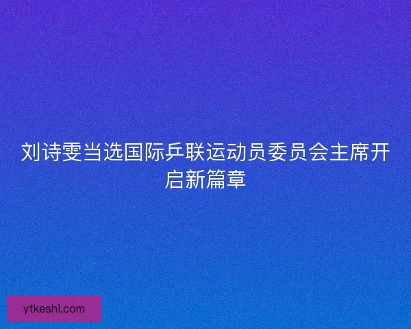 刘诗雯当选国际乒联运动员委员会主席开启新篇章