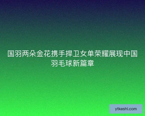 国羽两朵金花携手捍卫女单荣耀展现中国羽毛球新篇章