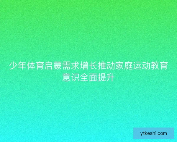 少年体育启蒙需求增长推动家庭运动教育意识全面提升