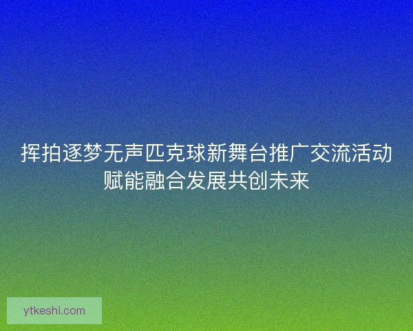 挥拍逐梦无声匹克球新舞台推广交流活动赋能融合发展共创未来