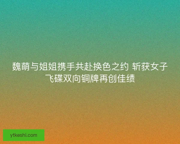 魏萌与姐姐携手共赴换色之约 斩获女子飞碟双向铜牌再创佳绩