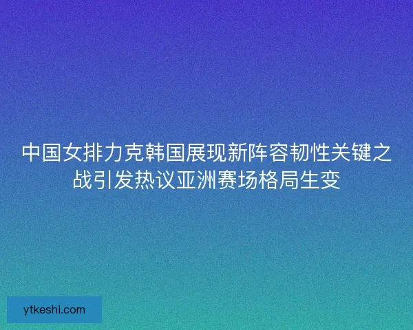 中国女排力克韩国展现新阵容韧性关键之战引发热议亚洲赛场格局生变