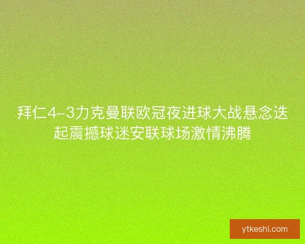 拜仁4-3力克曼联欧冠夜进球大战悬念迭起震撼球迷安联球场激情沸腾
