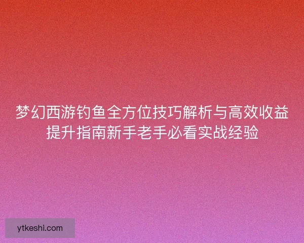梦幻西游钓鱼全方位技巧解析与高效收益提升指南新手老手必看实战经验