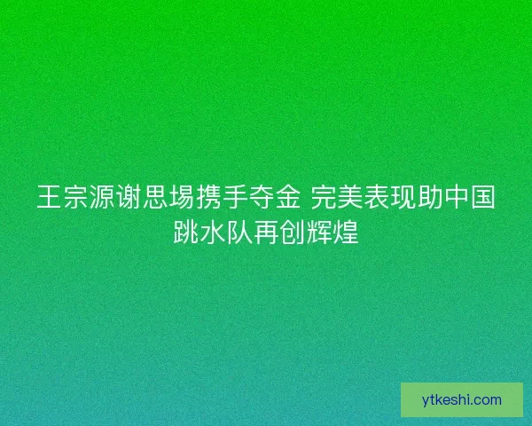 王宗源谢思埸携手夺金 完美表现助中国跳水队再创辉煌