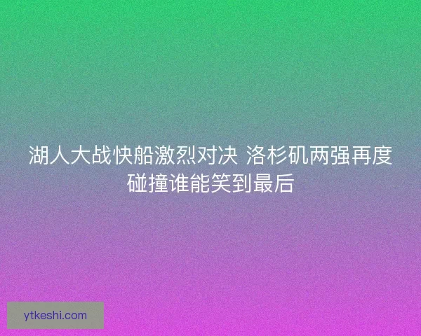 湖人大战快船激烈对决 洛杉矶两强再度碰撞谁能笑到最后 湖人大战快船激烈对决 洛杉矶两强再度碰撞谁能笑到最后