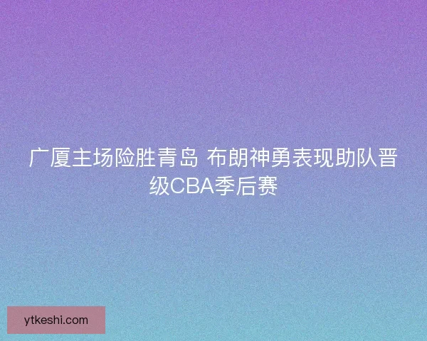 广厦主场险胜青岛 布朗神勇表现助队晋级CBA季后赛