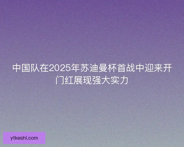 中国队在2025年苏迪曼杯首战中迎来开门红展现强大实力