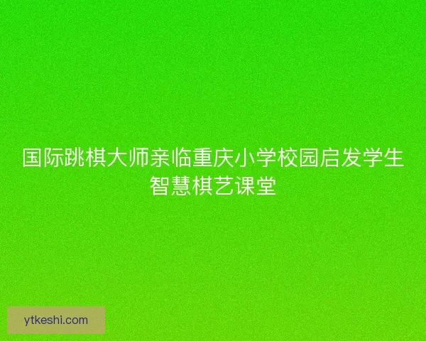 国际跳棋大师亲临重庆小学校园启发学生智慧棋艺课堂 国际跳棋大师亲临重庆小学校园启发学生智慧棋艺课堂