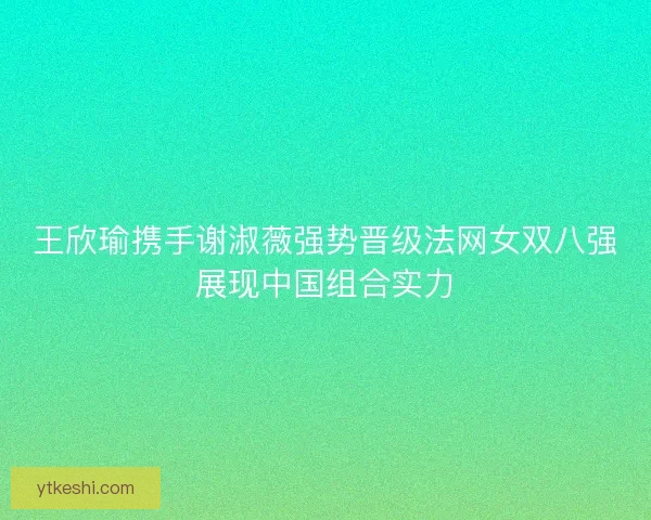 王欣瑜携手谢淑薇强势晋级法网女双八强展现中国组合实力