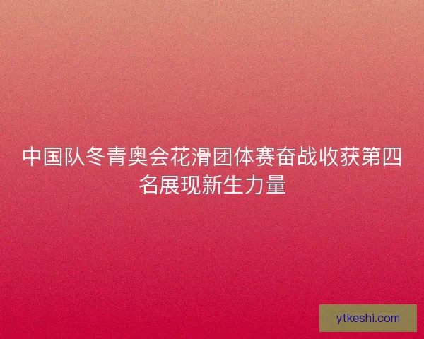 中国队冬青奥会花滑团体赛奋战收获第四名展现新生力量