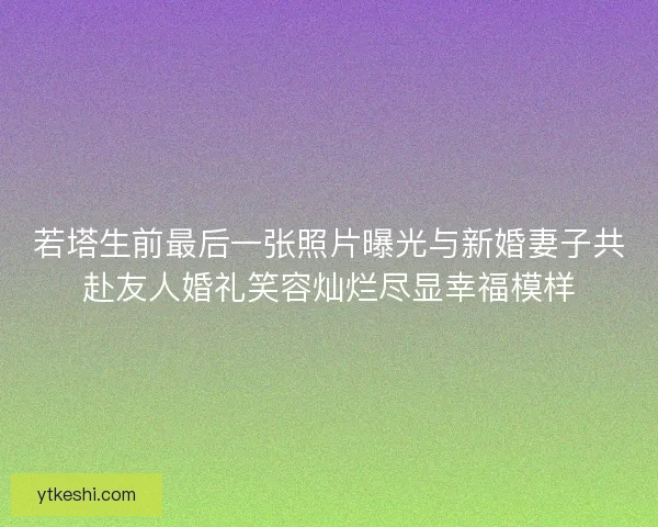 若塔生前最后一张照片曝光与新婚妻子共赴友人婚礼笑容灿烂尽显幸福模样