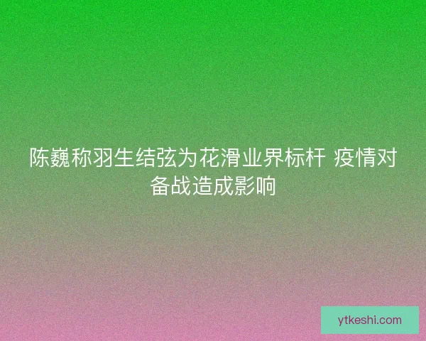 陈巍称羽生结弦为花滑业界标杆 疫情对备战造成影响