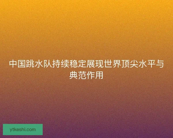 中国跳水队持续稳定展现世界顶尖水平与典范作用