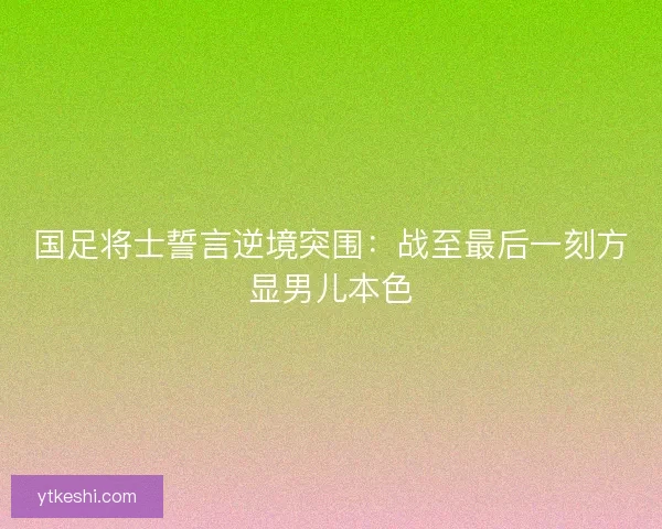 国足将士誓言逆境突围：战至最后一刻方显男儿本色