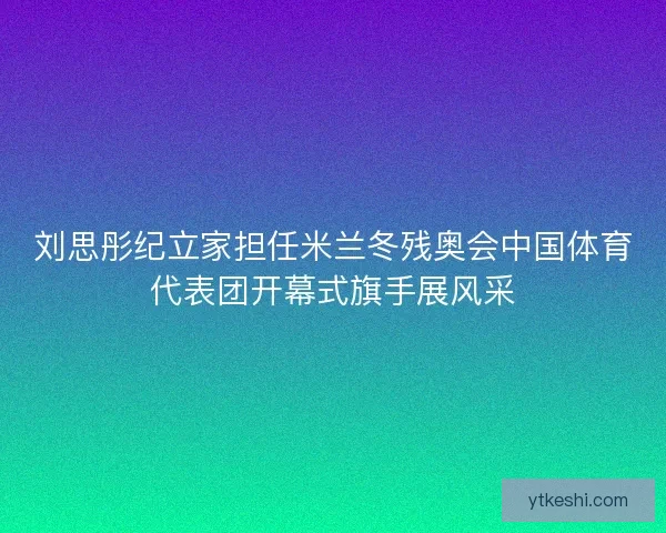 刘思彤纪立家担任米兰冬残奥会中国体育代表团开幕式旗手展风采 刘思彤纪立家担任米兰冬残奥会中国体育代表团开幕式旗手展风采
