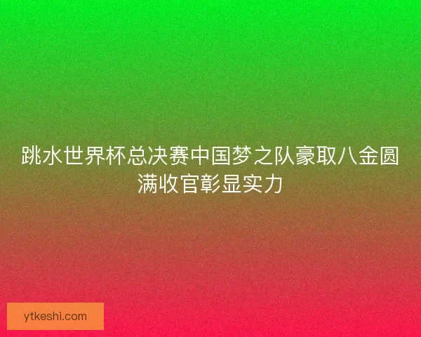 跳水世界杯总决赛中国梦之队豪取八金圆满收官彰显实力 跳水世界杯总决赛中国梦之队豪取八金圆满收官彰显实力